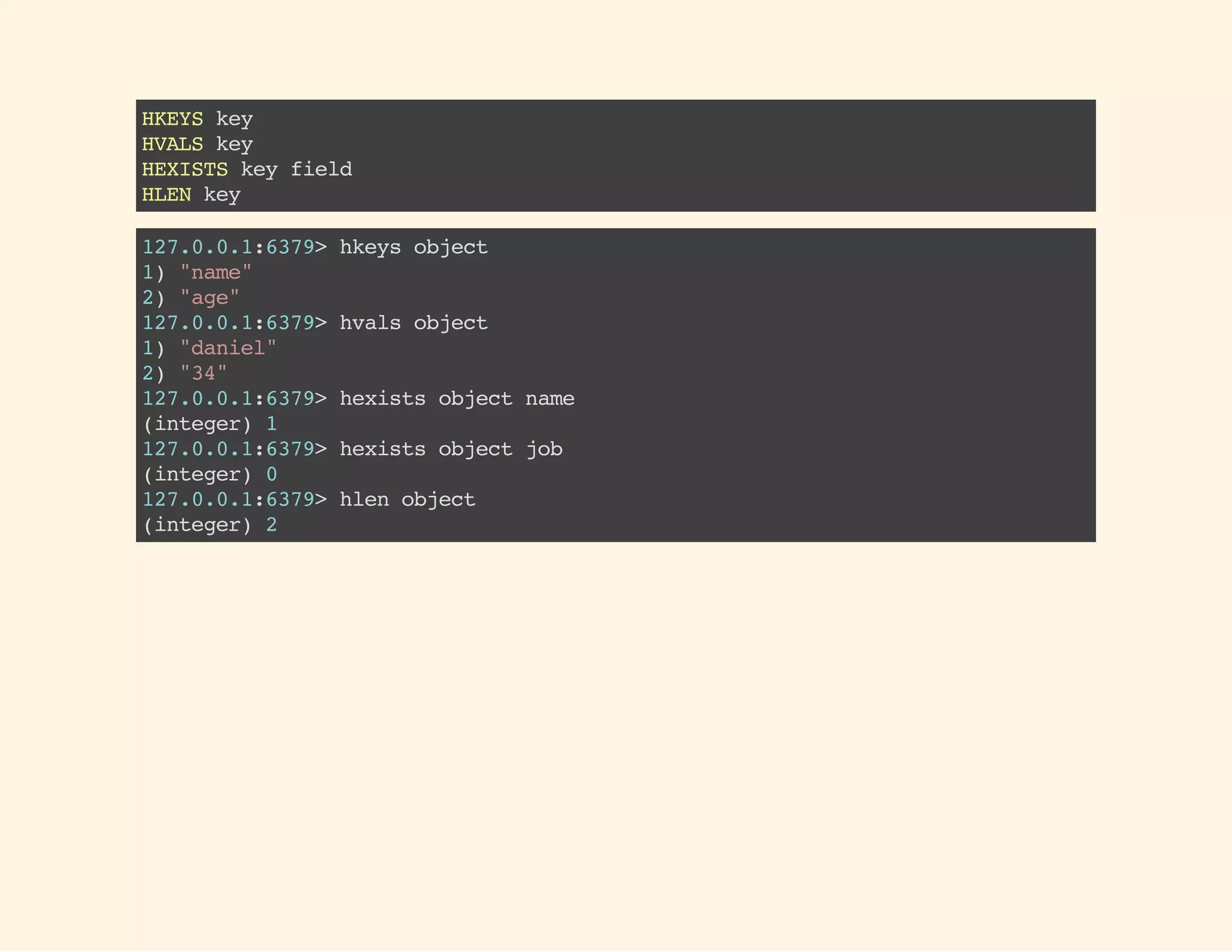 HKEYSkey
HVALSkey
HEXISTSkeyfield
HLENkey
127.0.0.1:6379>hkeysobject
1)"name"
2)"age"
127.0.0.1:6379>hvalsobject
1)"daniel"
2)"34"
127.0.0.1:6379>hexistsobjectname
(integer)1
127.0.0.1:6379>hexistsobjectjob
(integer)0
127.0.0.1:6379>hlenobject
(integer)2
 