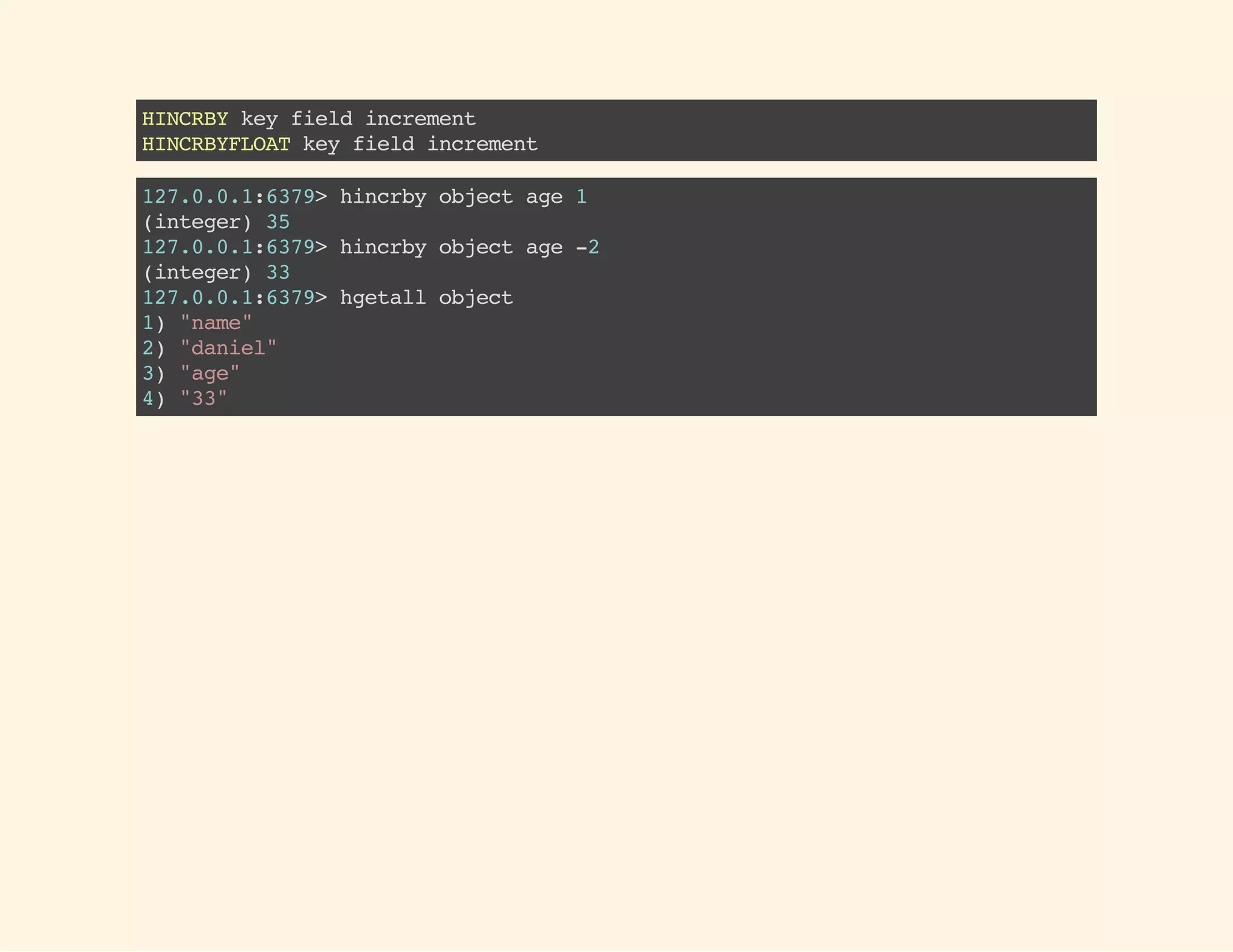 HINCRBYkeyfieldincrement
HINCRBYFLOATkeyfieldincrement
127.0.0.1:6379>hincrbyobjectage1
(integer)35
127.0.0.1:6379>hincrbyobjectage-2
(integer)33
127.0.0.1:6379>hgetallobject
1)"name"
2)"daniel"
3)"age"
4)"33"
 