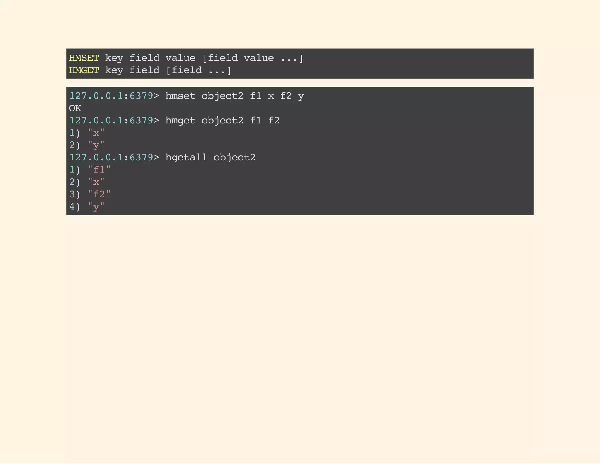 HMSETkeyfieldvalue[fieldvalue...]
HMGETkeyfield[field...]
127.0.0.1:6379>hmsetobject2f1xf2y
OK
127.0.0.1:6379>hmgetobject2f1f2
1)"x"
2)"y"
127.0.0.1:6379>hgetallobject2
1)"f1"
2)"x"
3)"f2"
4)"y"
 