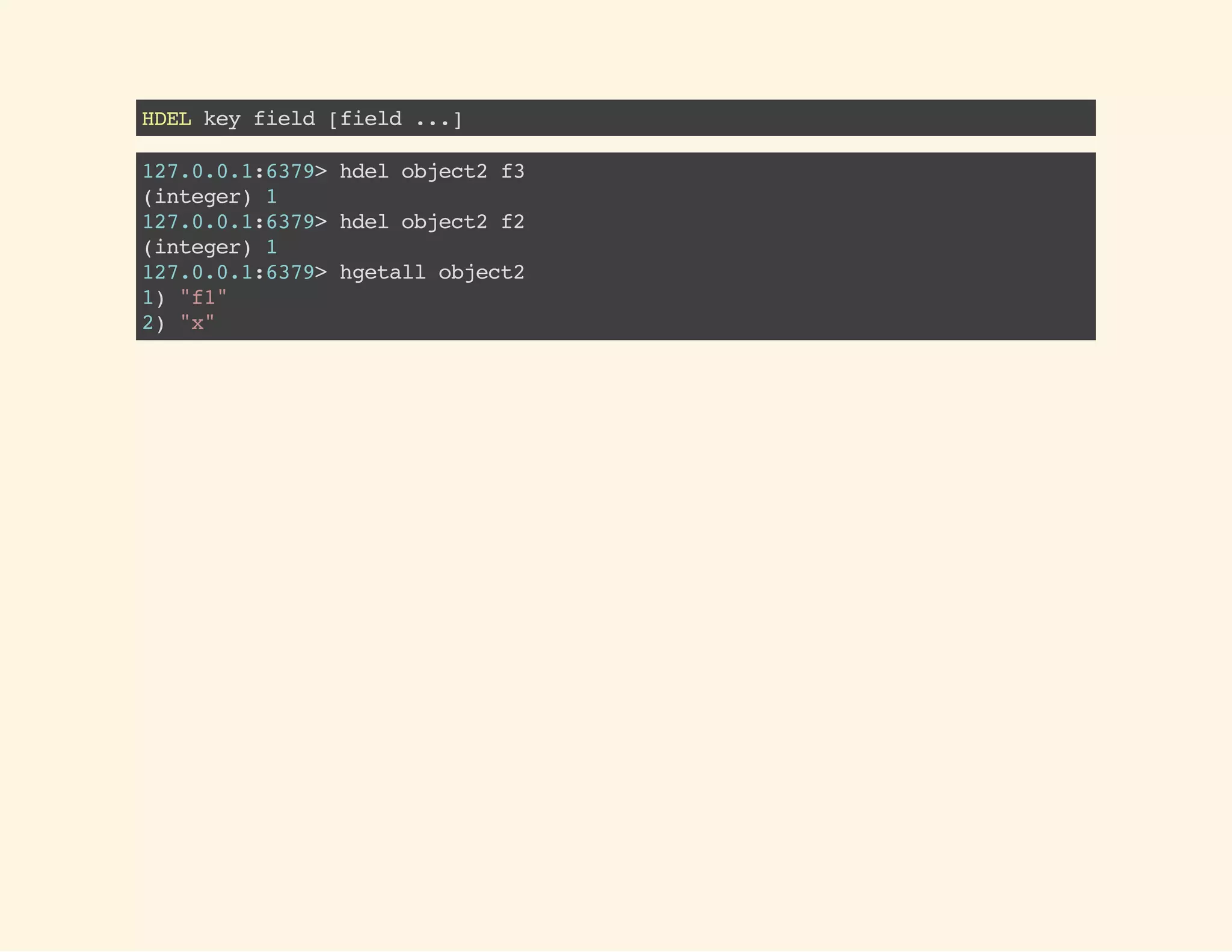 HDELkeyfield[field...]
127.0.0.1:6379>hdelobject2f3
(integer)1
127.0.0.1:6379>hdelobject2f2
(integer)1
127.0.0.1:6379>hgetallobject2
1)"f1"
2)"x"
 