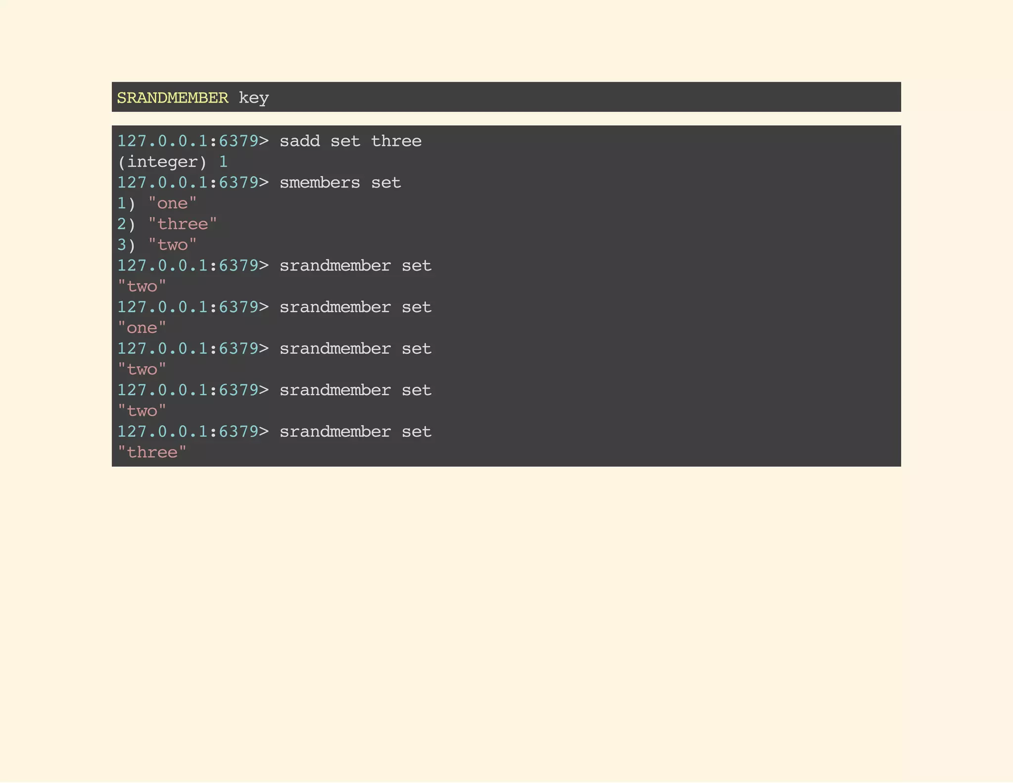 SRANDMEMBERkey
127.0.0.1:6379>saddsetthree
(integer)1
127.0.0.1:6379>smembersset
1)"one"
2)"three"
3)"two"
127.0.0.1:6379>srandmemberset
"two"
127.0.0.1:6379>srandmemberset
"one"
127.0.0.1:6379>srandmemberset
"two"
127.0.0.1:6379>srandmemberset
"two"
127.0.0.1:6379>srandmemberset
"three"
 