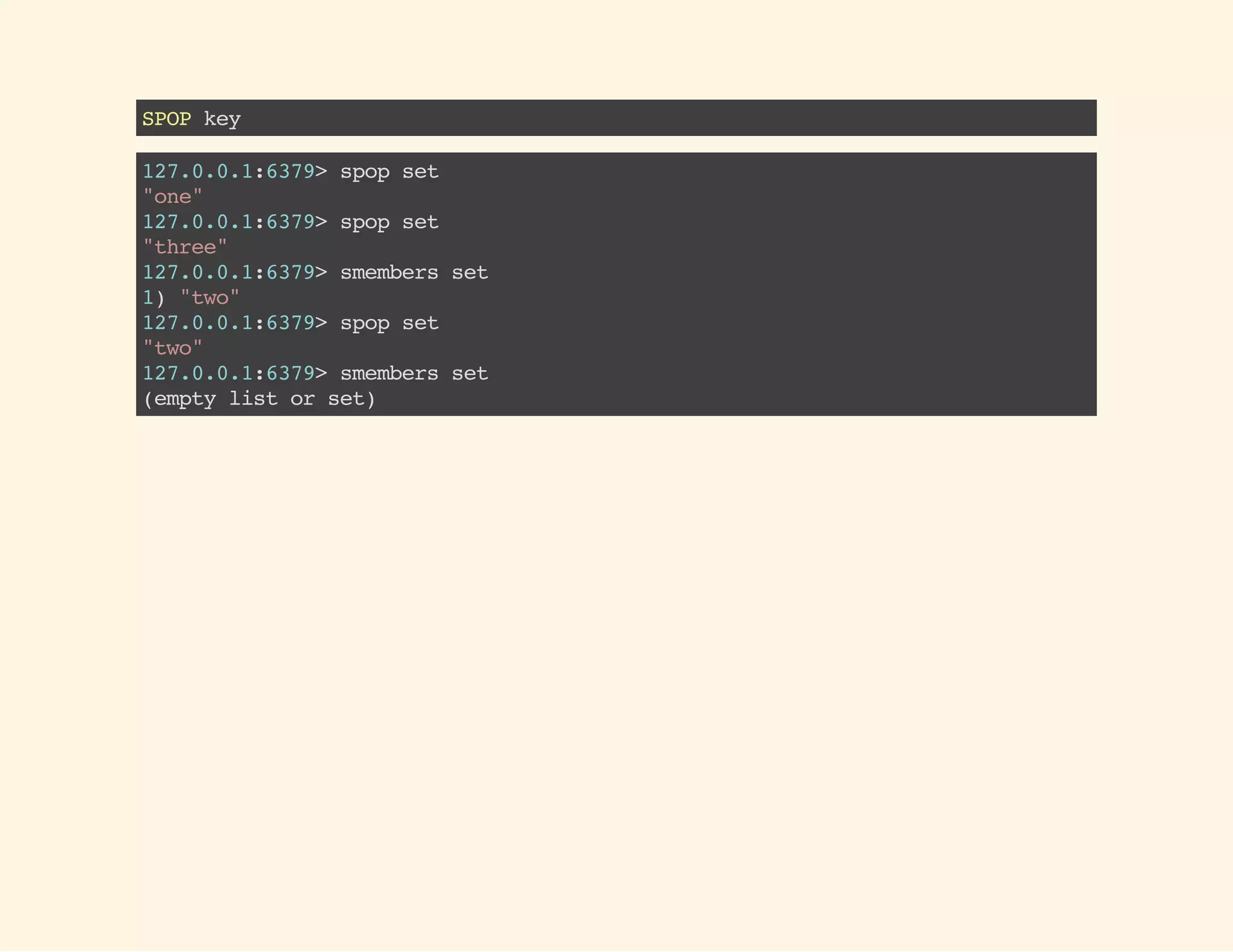 SPOPkey
127.0.0.1:6379>spopset
"one"
127.0.0.1:6379>spopset
"three"
127.0.0.1:6379>smembersset
1)"two"
127.0.0.1:6379>spopset
"two"
127.0.0.1:6379>smembersset
(emptylistorset)
 