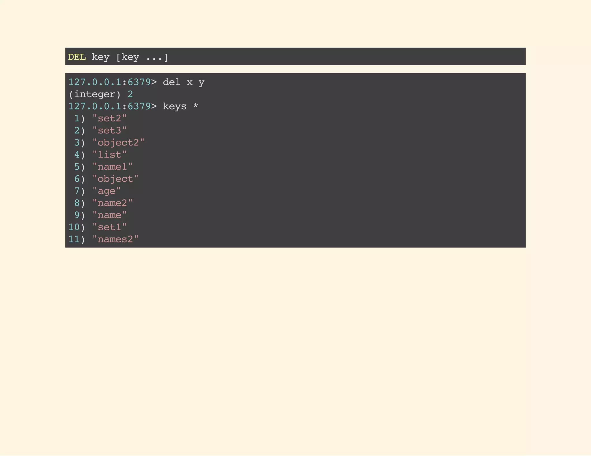 DELkey[key...]
127.0.0.1:6379>delxy
(integer)2
127.0.0.1:6379>keys*
1)"set2"
2)"set3"
3)"object2"
4)"list"
5)"name1"
6)"object"
7)"age"
8)"name2"
9)"name"
10)"set1"
11)"names2"
 