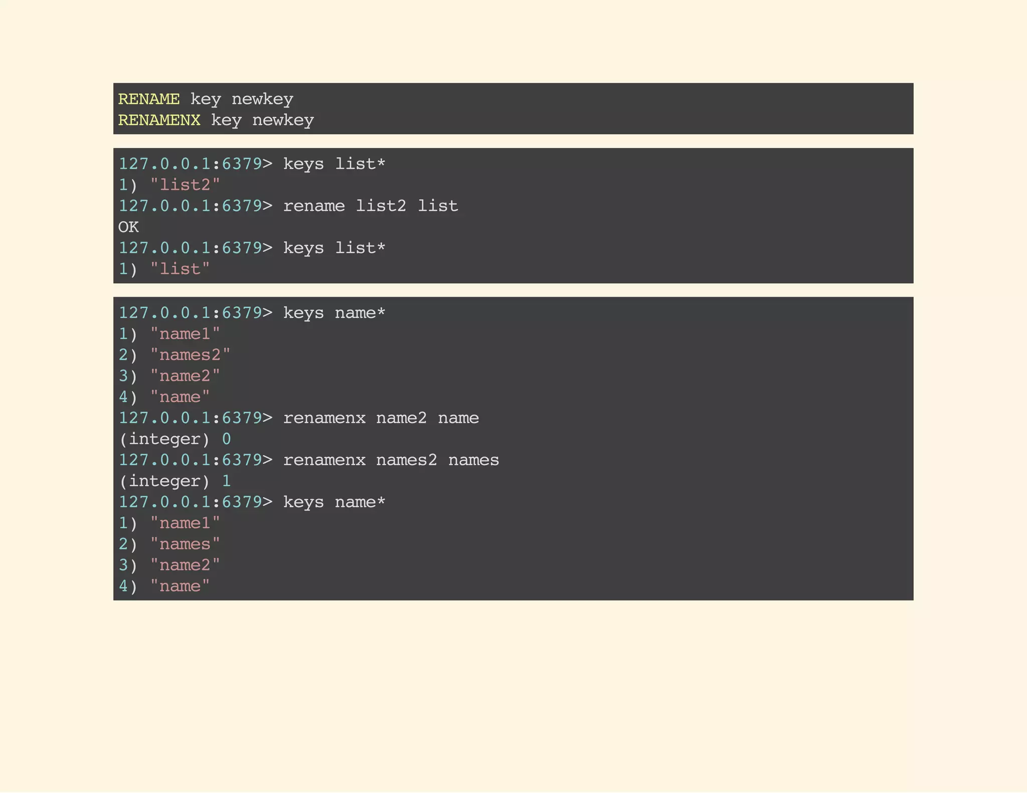 RENAMEkeynewkey
RENAMENXkeynewkey
127.0.0.1:6379>keyslist*
1)"list2"
127.0.0.1:6379>renamelist2list
OK
127.0.0.1:6379>keyslist*
1)"list"
127.0.0.1:6379>keysname*
1)"name1"
2)"names2"
3)"name2"
4)"name"
127.0.0.1:6379>renamenxname2name
(integer)0
127.0.0.1:6379>renamenxnames2names
(integer)1
127.0.0.1:6379>keysname*
1)"name1"
2)"names"
3)"name2"
4)"name"
 