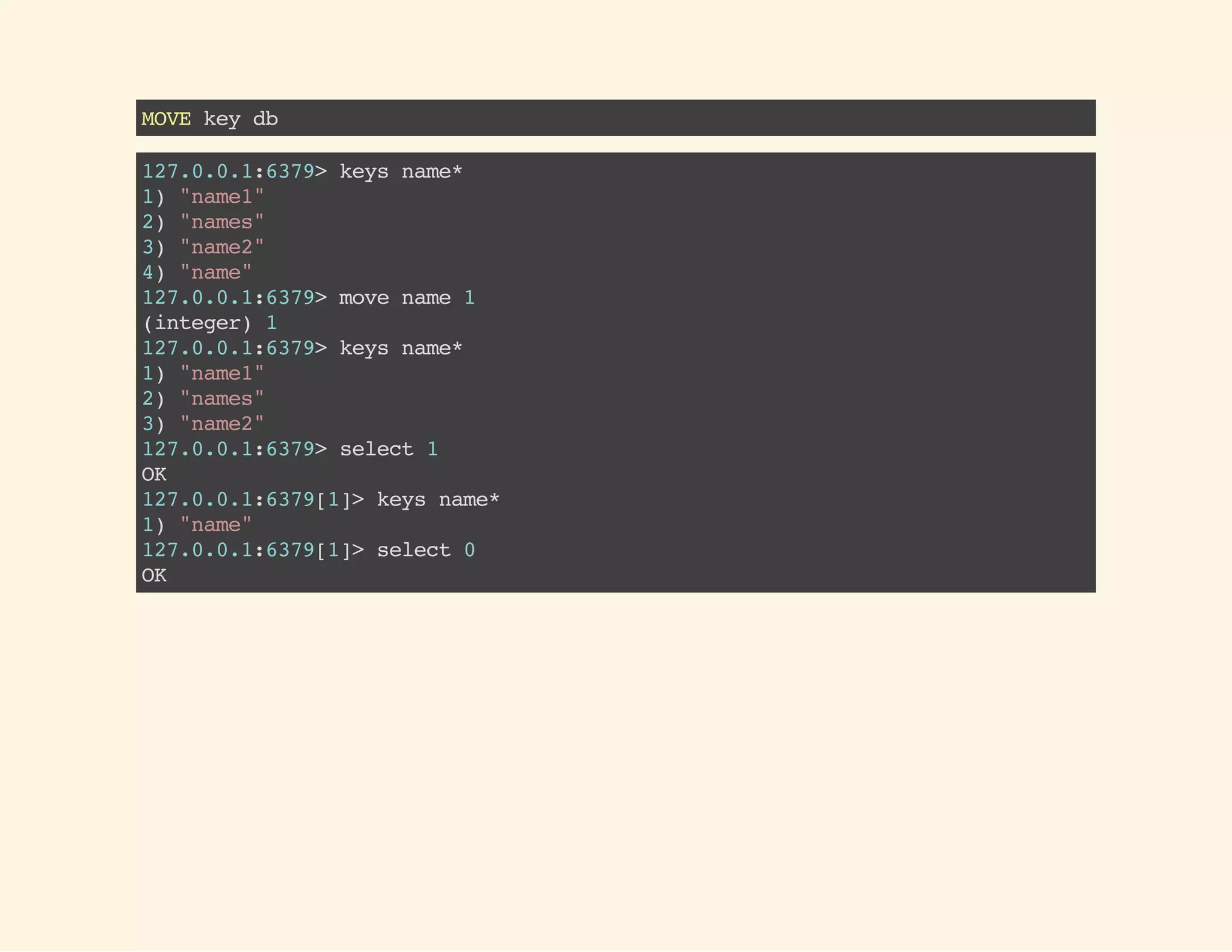 MOVEkeydb
127.0.0.1:6379>keysname*
1)"name1"
2)"names"
3)"name2"
4)"name"
127.0.0.1:6379>movename1
(integer)1
127.0.0.1:6379>keysname*
1)"name1"
2)"names"
3)"name2"
127.0.0.1:6379>select1
OK
127.0.0.1:6379[1]>keysname*
1)"name"
127.0.0.1:6379[1]>select0
OK
 