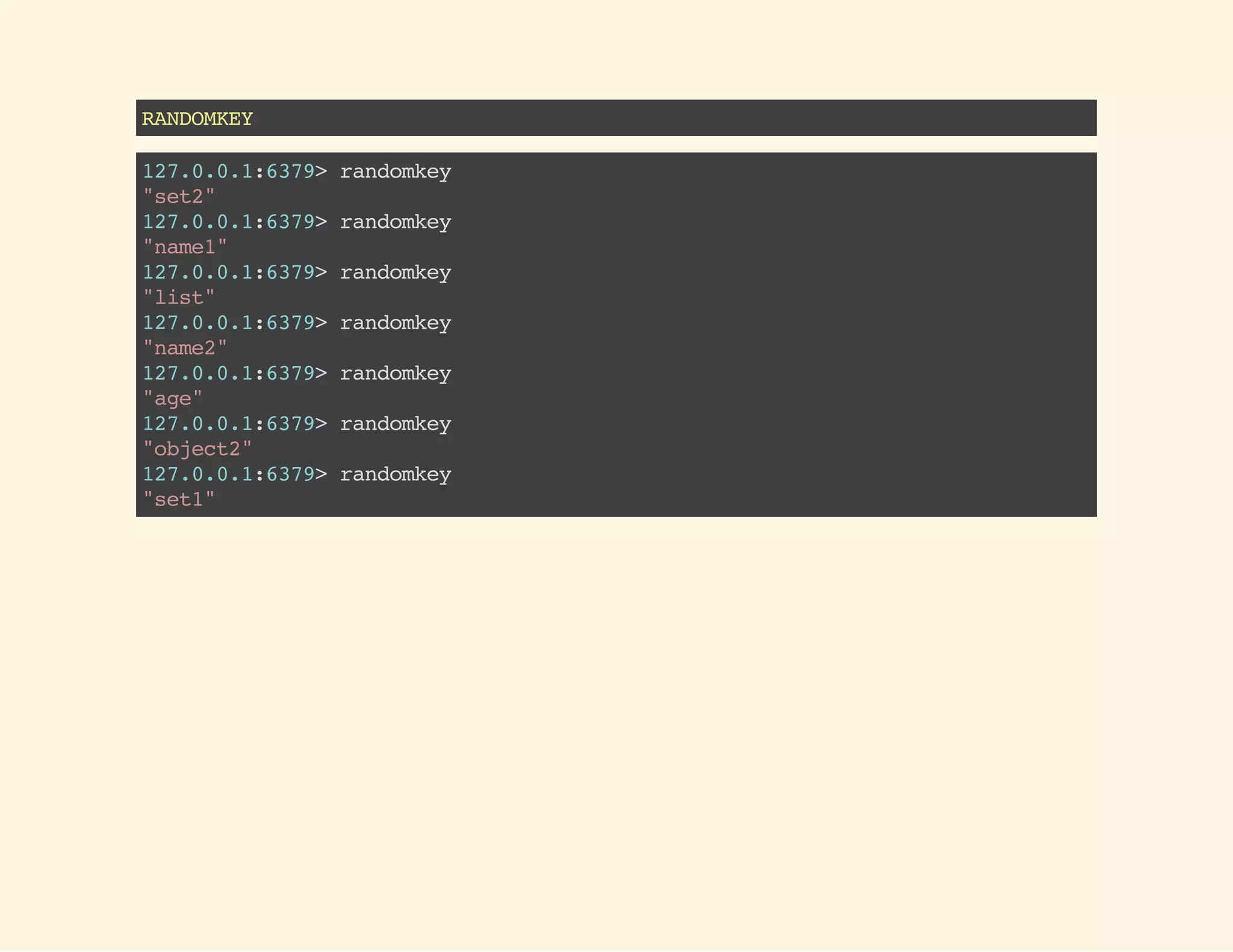RANDOMKEY
127.0.0.1:6379>randomkey
"set2"
127.0.0.1:6379>randomkey
"name1"
127.0.0.1:6379>randomkey
"list"
127.0.0.1:6379>randomkey
"name2"
127.0.0.1:6379>randomkey
"age"
127.0.0.1:6379>randomkey
"object2"
127.0.0.1:6379>randomkey
"set1"
 