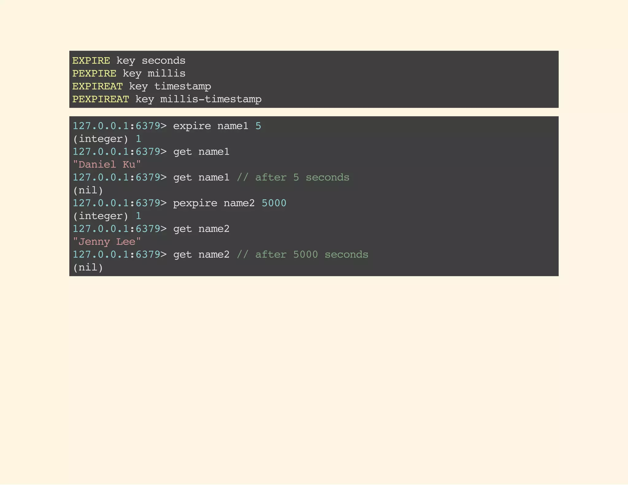 EXPIREkeyseconds
PEXPIREkeymillis
EXPIREATkeytimestamp
PEXPIREATkeymillis-timestamp
127.0.0.1:6379>expirename15
(integer)1
127.0.0.1:6379>getname1
"DanielKu"
127.0.0.1:6379>getname1//after5seconds
(nil)
127.0.0.1:6379>pexpirename25000
(integer)1
127.0.0.1:6379>getname2
"JennyLee"
127.0.0.1:6379>getname2//after5000seconds
(nil)
 