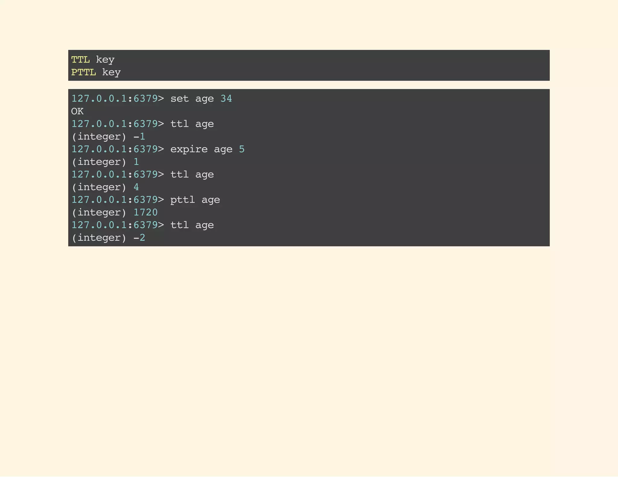 TTLkey
PTTLkey
127.0.0.1:6379>setage34
OK
127.0.0.1:6379>ttlage
(integer)-1
127.0.0.1:6379>expireage5
(integer)1
127.0.0.1:6379>ttlage
(integer)4
127.0.0.1:6379>pttlage
(integer)1720
127.0.0.1:6379>ttlage
(integer)-2
 