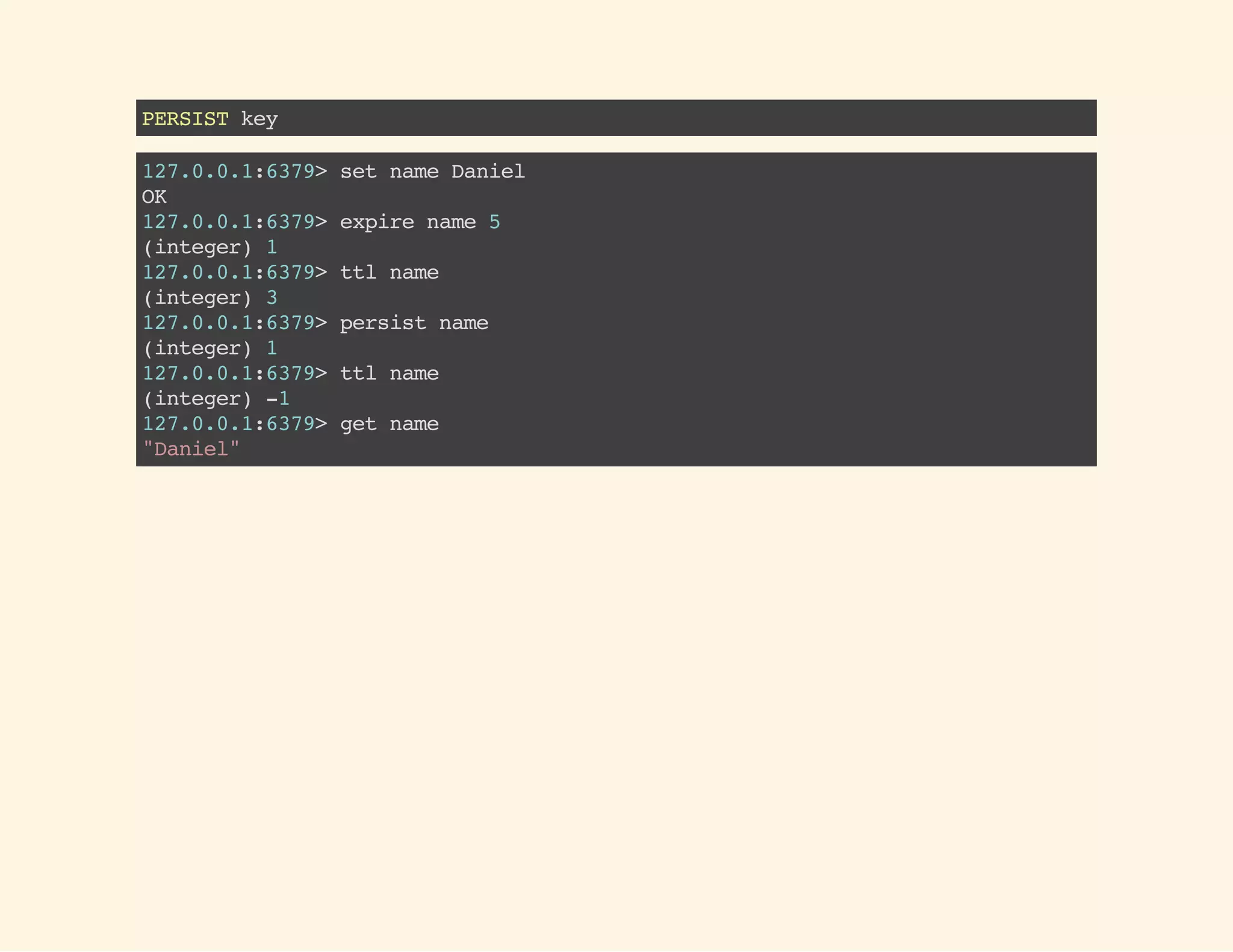 PERSISTkey
127.0.0.1:6379>setnameDaniel
OK
127.0.0.1:6379>expirename5
(integer)1
127.0.0.1:6379>ttlname
(integer)3
127.0.0.1:6379>persistname
(integer)1
127.0.0.1:6379>ttlname
(integer)-1
127.0.0.1:6379>getname
"Daniel"
 