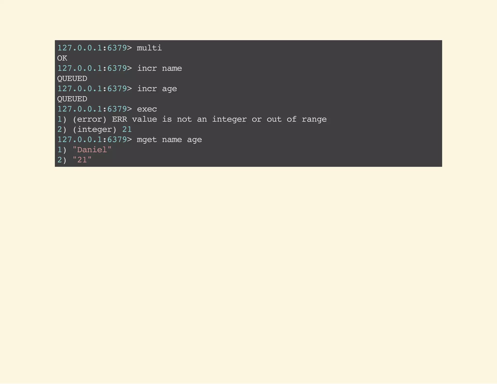 MULTI
EXEC
127.0.0.1:6379>multi
OK
127.0.0.1:6379>setname"Daniel"
QUEUED
127.0.0.1:6379>setage20
QUEUED
127.0.0.1:6379>exec
1)OK
2)OK
127.0.0.1:6379>mgetnameage
1)"Daniel"
2)"20"
 