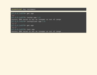 INCRBYFLOATkeyincrement
127.0.0.1:6379>getage
"40"
127.0.0.1:6379>incrbyage1.5
(error)ERRvalueisnotanintegeroroutofrange
127.0.0.1:6379>incrbyfloatage1.5
"41.5"
127.0.0.1:6379>getage
"41.5"
127.0.0.1:6379>incrage
(error)ERRvalueisnotanintegeroroutofrange
 