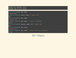 SETEXkeysecondsvalue
PSETEXkeymillisvalue
127.0.0.1:6379>getname
"JennyLee"
127.0.0.1:6379>setexname5"DanielKu"
OK
127.0.0.1:6379>getname
"DanielKu"
127.0.0.1:6379>getname//after5seconds
(nil)
127.0.0.1:6379>psetexname5000"DanielKu"
OK
127.0.0.1:6379>getname
"DanielKu"
127.0.0.1:6379>getname//after5000milliseconds
(nil)
-EX = EXpire
 