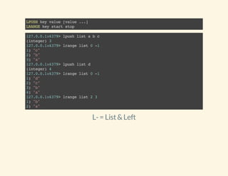 LPUSHkeyvalue[value...]
LRANGEkeystartstop
127.0.0.1:6379>lpushlistabc
(integer)3
127.0.0.1:6379>lrangelist0-1
1)"c"
2)"b"
3)"a"
127.0.0.1:6379>lpushlistd
(integer)4
127.0.0.1:6379>lrangelist0-1
1)"d"
2)"c"
3)"b"
4)"a"
127.0.0.1:6379>lrangelist23
1)"b"
2)"a"
L-= List&Left
 