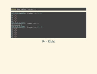 RPUSHkeyvalue[value...]
127.0.0.1:6379>lrangelist0-1
1)"d"
2)"c"
3)"b"
4)"a"
127.0.0.1:6379>rpushlistz
(integer)5
127.0.0.1:6379>lrangelist0-1
1)"d"
2)"c"
3)"b"
4)"a"
5)"z"
R-= Right
 