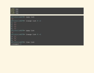 LPOPkey
RPOPkey
LLENkey
127.0.0.1:6379>lpoplist
"d"
127.0.0.1:6379>lrangelist0-1
1)"c"
2)"b"
3)"a"
4)"z"
127.0.0.1:6379>rpoplist
"z"
127.0.0.1:6379>lrangelist0-1
1)"c"
2)"b"
3)"a"
127.0.0.1:6379>llenlist
(integer)3
 