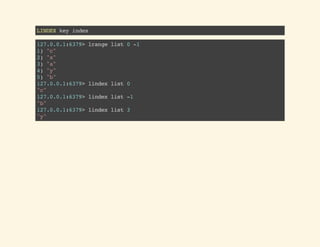 LINDEXkeyindex
127.0.0.1:6379>lrangelist0-1
1)"c"
2)"x"
3)"a"
4)"y"
5)"b"
127.0.0.1:6379>lindexlist0
"c"
127.0.0.1:6379>lindexlist-1
"b"
127.0.0.1:6379>lindexlist3
"y"
 