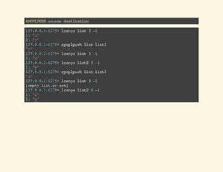 RPOPLPUSHsourcedestination
127.0.0.1:6379>lrangelist0-1
1)"a"
2)"y"
127.0.0.1:6379>rpoplpushlistlist2
"y"
127.0.0.1:6379>lrangelist0-1
1)"a"
127.0.0.1:6379>lrangelist20-1
1)"y"
127.0.0.1:6379>rpoplpushlistlist2
"a"
127.0.0.1:6379>lrangelist0-1
(emptylistorset)
127.0.0.1:6379>lrangelist20-1
1)"a"
2)"y"
 