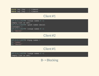 BLPOPkey[key...]timeout
BRPOPkey[key...]timeout
Client#1
127.0.0.1:6379>lrangenames0-1
(emptylistorset)
127.0.0.1:6379>lpushnamesdaniel
(integer)1
127.0.0.1:6379>lrangenames0-1
1)"daniel"
Client#2
127.0.0.1:6379>blpopnames1
1)"names"
2)"daniel"
Client#1
127.0.0.1:6379>lrangenames0-1
(emptylistorset)
B-= Blocking
 