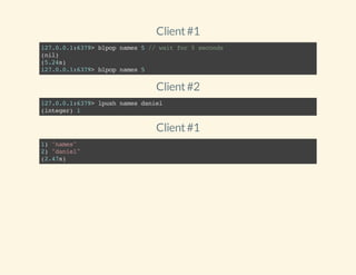 Client#1
127.0.0.1:6379>blpopnames5//waitfor5seconds
(nil)
(5.24s)
127.0.0.1:6379>blpopnames5
Client#2
127.0.0.1:6379>lpushnamesdaniel
(integer)1
Client#1
1)"names"
2)"daniel"
(2.47s)
 