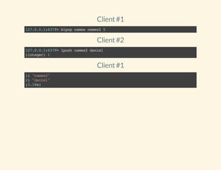 Client#1
127.0.0.1:6379>blpopnamesnames25
Client#2
127.0.0.1:6379>lpushnames2daniel
(integer)1
Client#1
1)"names2"
2)"daniel"
(3.18s)
 