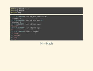 HSETkeyfieldvalue
HGETkeyfield
HGETALLkey
127.0.0.1:6379>hsetobjectnamedaniel
(integer)1
127.0.0.1:6379>hsetobjectage34
(integer)1
127.0.0.1:6379>hgetobjectname
"daniel"
127.0.0.1:6379>hgetobjectage
"34"
127.0.0.1:6379>hgetallobject
1)"name"
2)"daniel"
3)"age"
4)"34"
H-= Hash
 