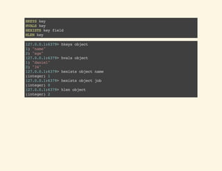 HKEYSkey
HVALSkey
HEXISTSkeyfield
HLENkey
127.0.0.1:6379>hkeysobject
1)"name"
2)"age"
127.0.0.1:6379>hvalsobject
1)"daniel"
2)"34"
127.0.0.1:6379>hexistsobjectname
(integer)1
127.0.0.1:6379>hexistsobjectjob
(integer)0
127.0.0.1:6379>hlenobject
(integer)2
 