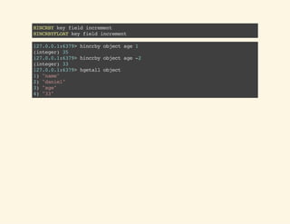 HINCRBYkeyfieldincrement
HINCRBYFLOATkeyfieldincrement
127.0.0.1:6379>hincrbyobjectage1
(integer)35
127.0.0.1:6379>hincrbyobjectage-2
(integer)33
127.0.0.1:6379>hgetallobject
1)"name"
2)"daniel"
3)"age"
4)"33"
 