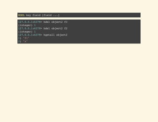 HDELkeyfield[field...]
127.0.0.1:6379>hdelobject2f3
(integer)1
127.0.0.1:6379>hdelobject2f2
(integer)1
127.0.0.1:6379>hgetallobject2
1)"f1"
2)"x"
 