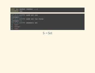 SADDkeymember[member...]
SMEMBERSkey
127.0.0.1:6379>saddsetone
(integer)1
127.0.0.1:6379>saddsettwothree
(integer)2
127.0.0.1:6379>smembersset
1)"one"
2)"three"
3)"two"
S-= Set
 