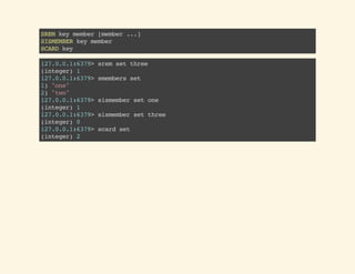 SREMkeymember[member...]
SISMEMBERkeymember
SCARDkey
127.0.0.1:6379>sremsetthree
(integer)1
127.0.0.1:6379>smembersset
1)"one"
2)"two"
127.0.0.1:6379>sismembersetone
(integer)1
127.0.0.1:6379>sismembersetthree
(integer)0
127.0.0.1:6379>scardset
(integer)2
 