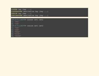 SINTERkey[key...]
SINTERSTOREdestinationkey[key...]
SUNIONkey[key...]
SUNIONSTOREdestinationkey[key...]
127.0.0.1:6379>sinterset1set2
1)"one"
2)"two"
127.0.0.1:6379>sunionset1set2
1)"two"
2)"one"
3)"four"
4)"five"
5)"three"
 