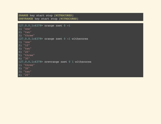 ZRANGEkeystartstop[WITHSCORES]
ZREVRANGEkeystartstop[WITHSCORES]
127.0.0.1:6379>zrangezset0-1
1)"one"
2)"two"
3)"three"
127.0.0.1:6379>zrangezset0-1withscores
1)"one"
2)"10"
3)"two"
4)"20"
5)"three"
6)"30"
127.0.0.1:6379>zrevrangezset01withscores
1)"three"
2)"30"
3)"two"
4)"20"
 