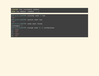 ZINCRBYkeyincrementmember
ZREMkeymember[member...]
127.0.0.1:6379>zincrbyzset5two
"25"
127.0.0.1:6379>zscorezsettwo
"25"
127.0.0.1:6379>zremzsetthree
(integer)1
127.0.0.1:6379>zrangezset0-1withscores
1)"one"
2)"10"
3)"two"
4)"25"
 