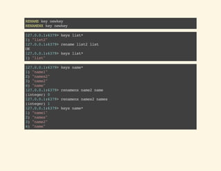 RENAMEkeynewkey
RENAMENXkeynewkey
127.0.0.1:6379>keyslist*
1)"list2"
127.0.0.1:6379>renamelist2list
OK
127.0.0.1:6379>keyslist*
1)"list"
127.0.0.1:6379>keysname*
1)"name1"
2)"names2"
3)"name2"
4)"name"
127.0.0.1:6379>renamenxname2name
(integer)0
127.0.0.1:6379>renamenxnames2names
(integer)1
127.0.0.1:6379>keysname*
1)"name1"
2)"names"
3)"name2"
4)"name"
 
