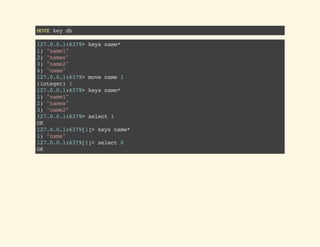 MOVEkeydb
127.0.0.1:6379>keysname*
1)"name1"
2)"names"
3)"name2"
4)"name"
127.0.0.1:6379>movename1
(integer)1
127.0.0.1:6379>keysname*
1)"name1"
2)"names"
3)"name2"
127.0.0.1:6379>select1
OK
127.0.0.1:6379[1]>keysname*
1)"name"
127.0.0.1:6379[1]>select0
OK
 