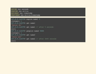 EXPIREkeyseconds
PEXPIREkeymillis
EXPIREATkeytimestamp
PEXPIREATkeymillis-timestamp
127.0.0.1:6379>expirename15
(integer)1
127.0.0.1:6379>getname1
"DanielKu"
127.0.0.1:6379>getname1//after5seconds
(nil)
127.0.0.1:6379>pexpirename25000
(integer)1
127.0.0.1:6379>getname2
"JennyLee"
127.0.0.1:6379>getname2//after5000seconds
(nil)
 