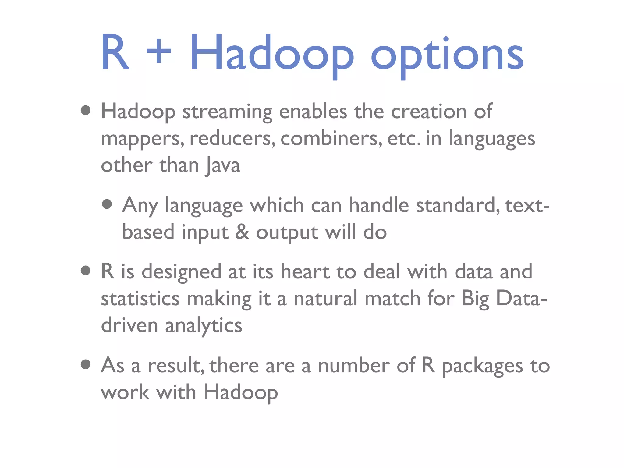 R + Hadoop options • Hadoop streaming enables the creation of mappers, reducers, combiners, etc. in languages other than Java • Any language which can handle standard, text- based input & output will do • R is designed at its heart to deal with data and statistics making it a natural match for Big Data- driven analytics • As a result, there are a number of R packages to work with Hadoop 
