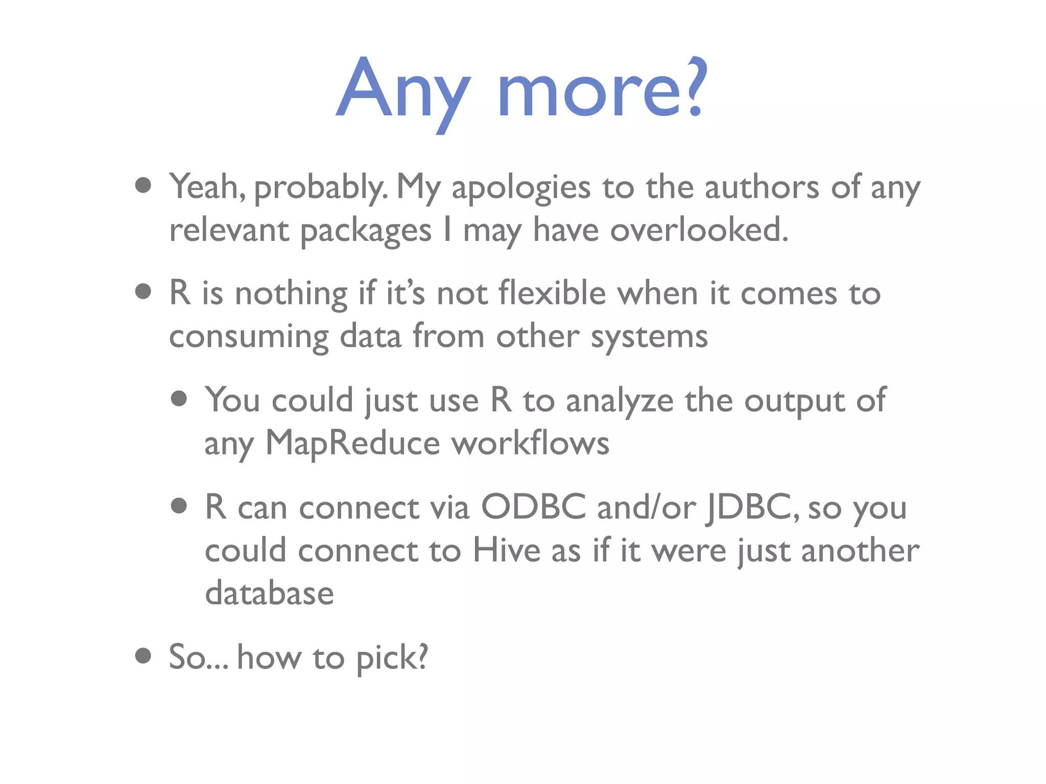 Any more? • Yeah, probably. My apologies to the authors of any relevant packages I may have overlooked. • R is nothing if it’s not ﬂexible when it comes to consuming data from other systems • You could just use R to analyze the output of any MapReduce workﬂows • R can connect via ODBC and/or JDBC, so you could connect to Hive as if it were just another database • So... how to pick? 