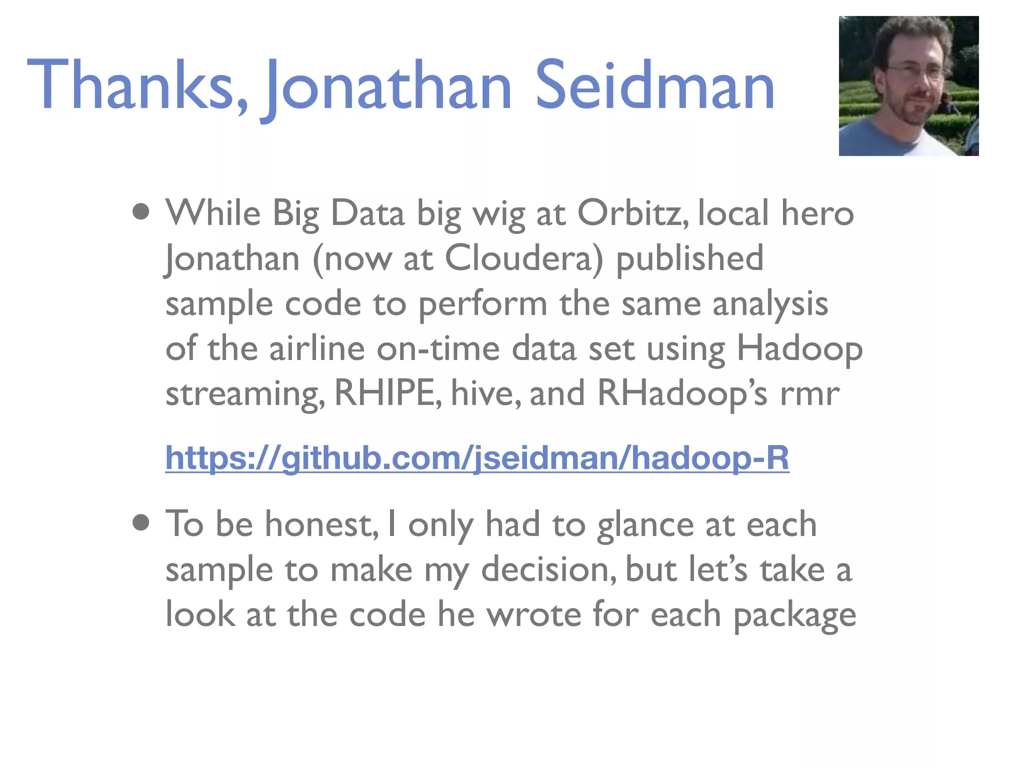 Thanks, Jonathan Seidman • While Big Data big wig at Orbitz, local hero Jonathan (now at Cloudera) published sample code to perform the same analysis of the airline on-time data set using Hadoop streaming, RHIPE, hive, and RHadoop’s rmr https://github.com/jseidman/hadoop-R • To be honest, I only had to glance at each sample to make my decision, but let’s take a look at the code he wrote for each package 