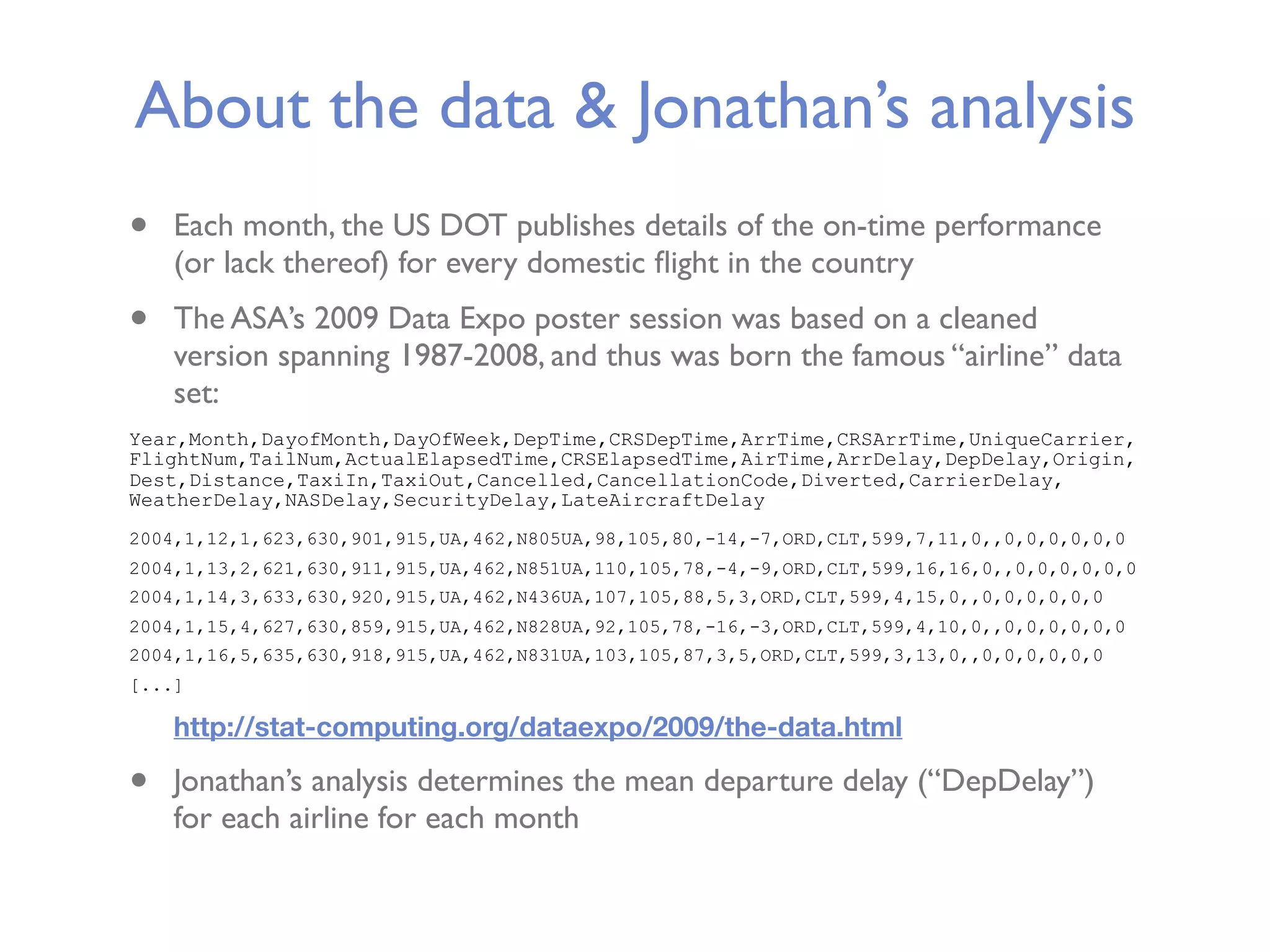 About the data & Jonathan’s analysis • Each month, the US DOT publishes details of the on-time performance (or lack thereof) for every domestic ﬂight in the country • The ASA’s 2009 Data Expo poster session was based on a cleaned version spanning 1987-2008, and thus was born the famous “airline” data set: Year,Month,DayofMonth,DayOfWeek,DepTime,CRSDepTime,ArrTime,CRSArrTime,UniqueCarrier, FlightNum,TailNum,ActualElapsedTime,CRSElapsedTime,AirTime,ArrDelay,DepDelay,Origin, Dest,Distance,TaxiIn,TaxiOut,Cancelled,CancellationCode,Diverted,CarrierDelay, WeatherDelay,NASDelay,SecurityDelay,LateAircraftDelay 2004,1,12,1,623,630,901,915,UA,462,N805UA,98,105,80,-14,-7,ORD,CLT,599,7,11,0,,0,0,0,0,0,0 2004,1,13,2,621,630,911,915,UA,462,N851UA,110,105,78,-4,-9,ORD,CLT,599,16,16,0,,0,0,0,0,0,0 2004,1,14,3,633,630,920,915,UA,462,N436UA,107,105,88,5,3,ORD,CLT,599,4,15,0,,0,0,0,0,0,0 2004,1,15,4,627,630,859,915,UA,462,N828UA,92,105,78,-16,-3,ORD,CLT,599,4,10,0,,0,0,0,0,0,0 2004,1,16,5,635,630,918,915,UA,462,N831UA,103,105,87,3,5,ORD,CLT,599,3,13,0,,0,0,0,0,0,0 [...] http://stat-computing.org/dataexpo/2009/the-data.html • Jonathan’s analysis determines the mean departure delay (“DepDelay”) for each airline for each month 