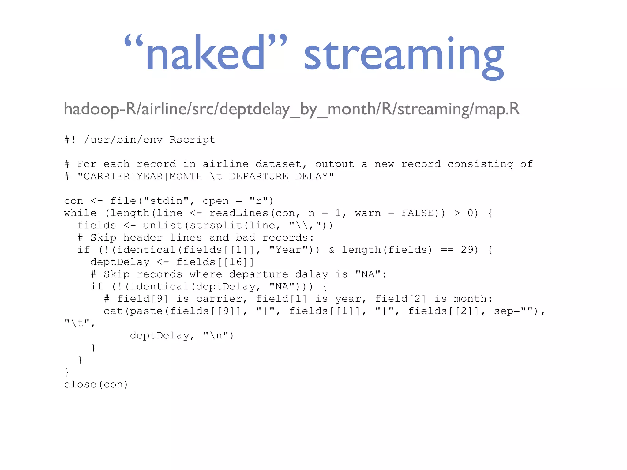 “naked” streaming hadoop-R/airline/src/deptdelay_by_month/R/streaming/map.R #! /usr/bin/env Rscript # For each record in airline dataset, output a new record consisting of # "CARRIER|YEAR|MONTH t DEPARTURE_DELAY" con <- file("stdin", open = "r") while (length(line <- readLines(con, n = 1, warn = FALSE)) > 0) { fields <- unlist(strsplit(line, ",")) # Skip header lines and bad records: if (!(identical(fields[[1]], "Year")) & length(fields) == 29) { deptDelay <- fields[[16]] # Skip records where departure dalay is "NA": if (!(identical(deptDelay, "NA"))) { # field[9] is carrier, field[1] is year, field[2] is month: cat(paste(fields[[9]], "|", fields[[1]], "|", fields[[2]], sep=""), "t", deptDelay, "n") } } } close(con) 