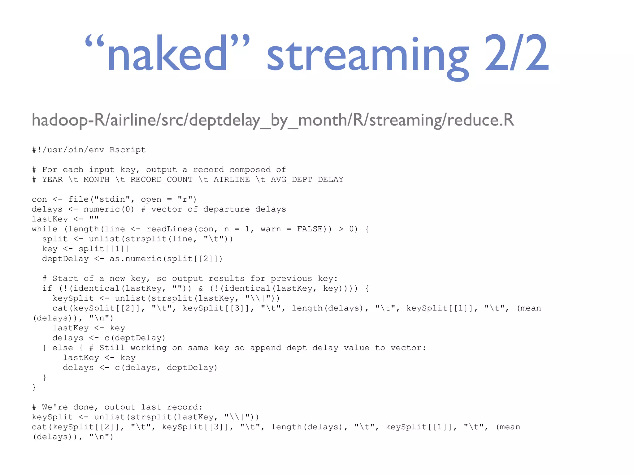 “naked” streaming 2/2 hadoop-R/airline/src/deptdelay_by_month/R/streaming/reduce.R #!/usr/bin/env Rscript # For each input key, output a record composed of # YEAR t MONTH t RECORD_COUNT t AIRLINE t AVG_DEPT_DELAY con <- file("stdin", open = "r") delays <- numeric(0) # vector of departure delays lastKey <- "" while (length(line <- readLines(con, n = 1, warn = FALSE)) > 0) { split <- unlist(strsplit(line, "t")) key <- split[[1]] deptDelay <- as.numeric(split[[2]]) # Start of a new key, so output results for previous key: if (!(identical(lastKey, "")) & (!(identical(lastKey, key)))) { keySplit <- unlist(strsplit(lastKey, "|")) cat(keySplit[[2]], "t", keySplit[[3]], "t", length(delays), "t", keySplit[[1]], "t", (mean (delays)), "n") lastKey <- key delays <- c(deptDelay) } else { # Still working on same key so append dept delay value to vector: lastKey <- key delays <- c(delays, deptDelay) } } # We're done, output last record: keySplit <- unlist(strsplit(lastKey, "|")) cat(keySplit[[2]], "t", keySplit[[3]], "t", length(delays), "t", keySplit[[1]], "t", (mean (delays)), "n") 