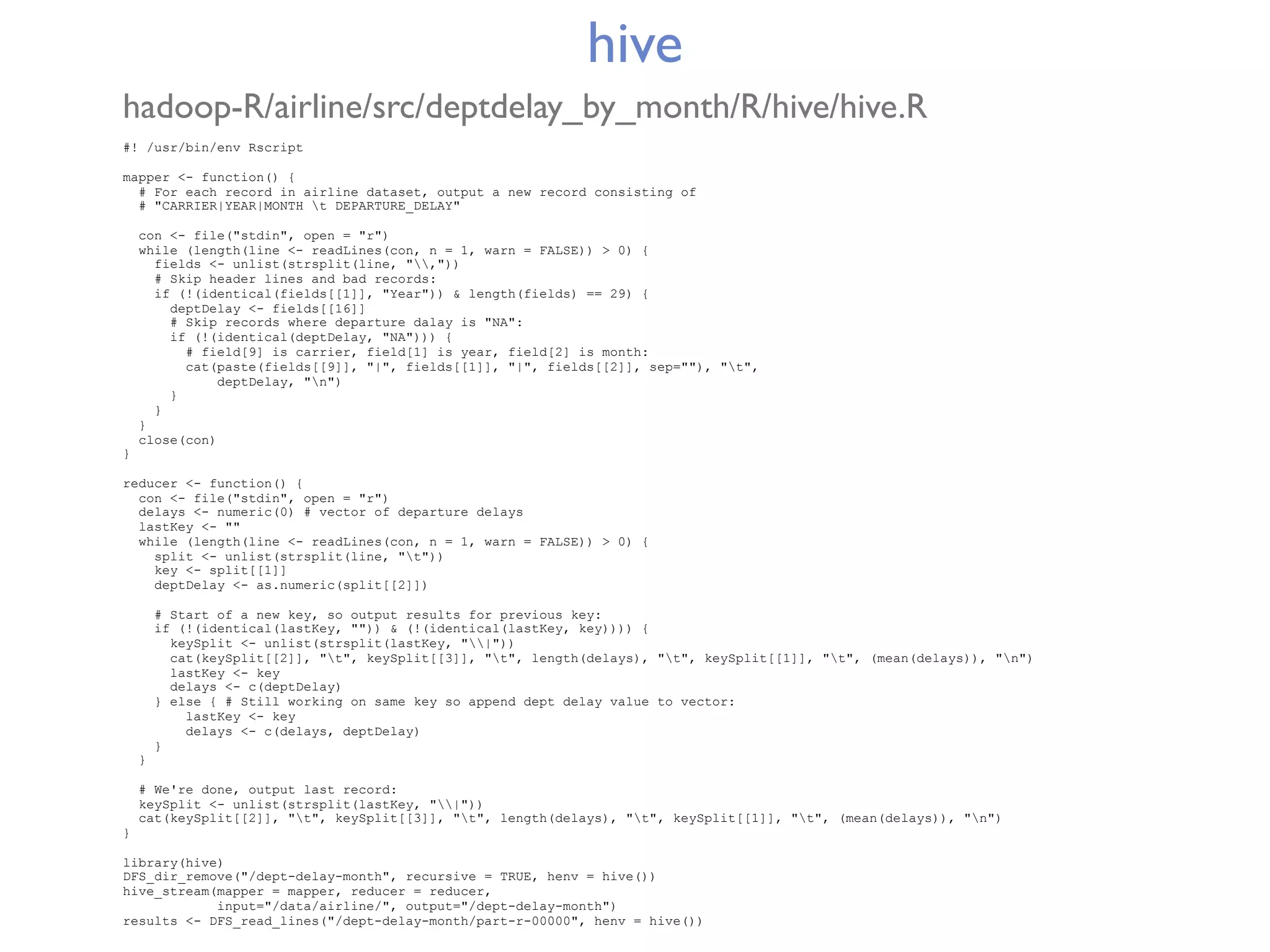 hive hadoop-R/airline/src/deptdelay_by_month/R/hive/hive.R #! /usr/bin/env Rscript mapper <- function() { # For each record in airline dataset, output a new record consisting of # "CARRIER|YEAR|MONTH t DEPARTURE_DELAY" con <- file("stdin", open = "r") while (length(line <- readLines(con, n = 1, warn = FALSE)) > 0) { fields <- unlist(strsplit(line, ",")) # Skip header lines and bad records: if (!(identical(fields[[1]], "Year")) & length(fields) == 29) { deptDelay <- fields[[16]] # Skip records where departure dalay is "NA": if (!(identical(deptDelay, "NA"))) { # field[9] is carrier, field[1] is year, field[2] is month: cat(paste(fields[[9]], "|", fields[[1]], "|", fields[[2]], sep=""), "t", deptDelay, "n") } } } close(con) } reducer <- function() { con <- file("stdin", open = "r") delays <- numeric(0) # vector of departure delays lastKey <- "" while (length(line <- readLines(con, n = 1, warn = FALSE)) > 0) { split <- unlist(strsplit(line, "t")) key <- split[[1]] deptDelay <- as.numeric(split[[2]]) # Start of a new key, so output results for previous key: if (!(identical(lastKey, "")) & (!(identical(lastKey, key)))) { keySplit <- unlist(strsplit(lastKey, "|")) cat(keySplit[[2]], "t", keySplit[[3]], "t", length(delays), "t", keySplit[[1]], "t", (mean(delays)), "n") lastKey <- key delays <- c(deptDelay) } else { # Still working on same key so append dept delay value to vector: lastKey <- key delays <- c(delays, deptDelay) } } # We're done, output last record: keySplit <- unlist(strsplit(lastKey, "|")) cat(keySplit[[2]], "t", keySplit[[3]], "t", length(delays), "t", keySplit[[1]], "t", (mean(delays)), "n") } library(hive) DFS_dir_remove("/dept-delay-month", recursive = TRUE, henv = hive()) hive_stream(mapper = mapper, reducer = reducer, input="/data/airline/", output="/dept-delay-month") results <- DFS_read_lines("/dept-delay-month/part-r-00000", henv = hive()) 