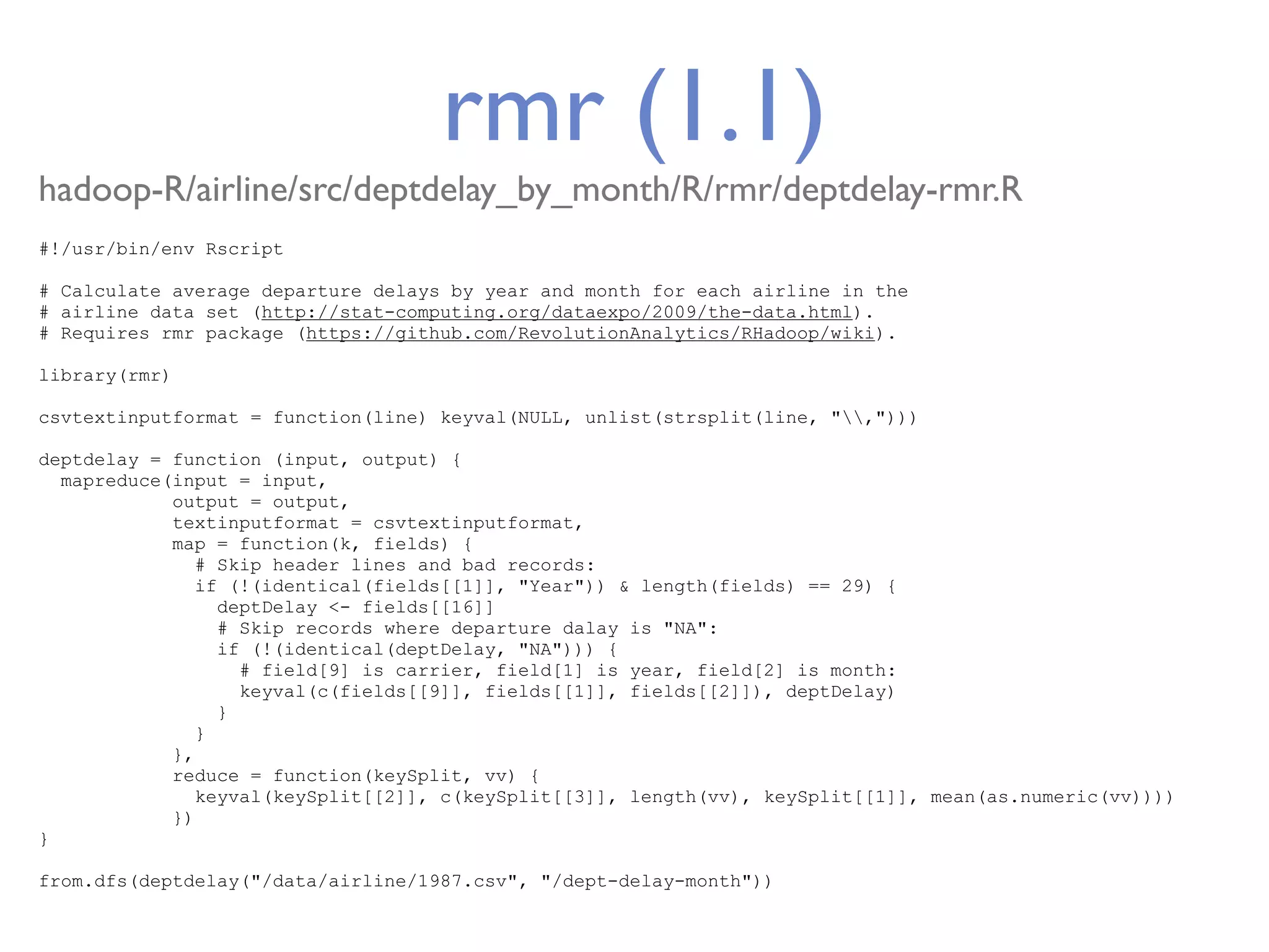 rmr (1.1) hadoop-R/airline/src/deptdelay_by_month/R/rmr/deptdelay-rmr.R #!/usr/bin/env Rscript # Calculate average departure delays by year and month for each airline in the # airline data set (http://stat-computing.org/dataexpo/2009/the-data.html). # Requires rmr package (https://github.com/RevolutionAnalytics/RHadoop/wiki). library(rmr) csvtextinputformat = function(line) keyval(NULL, unlist(strsplit(line, ","))) deptdelay = function (input, output) { mapreduce(input = input, output = output, textinputformat = csvtextinputformat, map = function(k, fields) { # Skip header lines and bad records: if (!(identical(fields[[1]], "Year")) & length(fields) == 29) { deptDelay <- fields[[16]] # Skip records where departure dalay is "NA": if (!(identical(deptDelay, "NA"))) { # field[9] is carrier, field[1] is year, field[2] is month: keyval(c(fields[[9]], fields[[1]], fields[[2]]), deptDelay) } } }, reduce = function(keySplit, vv) { keyval(keySplit[[2]], c(keySplit[[3]], length(vv), keySplit[[1]], mean(as.numeric(vv)))) }) } from.dfs(deptdelay("/data/airline/1987.csv", "/dept-delay-month")) 