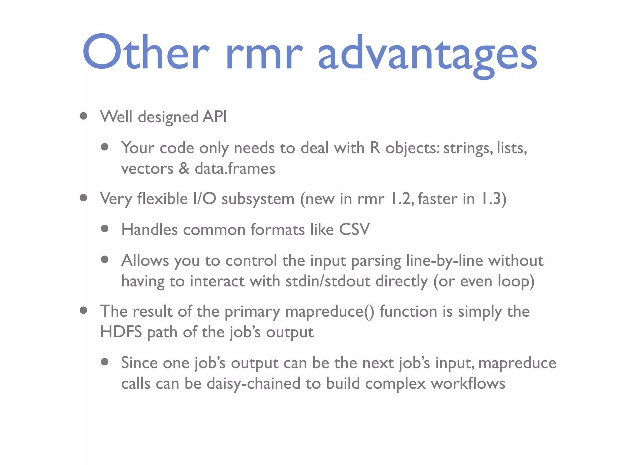 Other rmr advantages • Well designed API • Your code only needs to deal with R objects: strings, lists, vectors & data.frames • Very ﬂexible I/O subsystem (new in rmr 1.2, faster in 1.3) • Handles common formats like CSV • Allows you to control the input parsing line-by-line without having to interact with stdin/stdout directly (or even loop) • The result of the primary mapreduce() function is simply the HDFS path of the job’s output • Since one job’s output can be the next job’s input, mapreduce calls can be daisy-chained to build complex workﬂows 