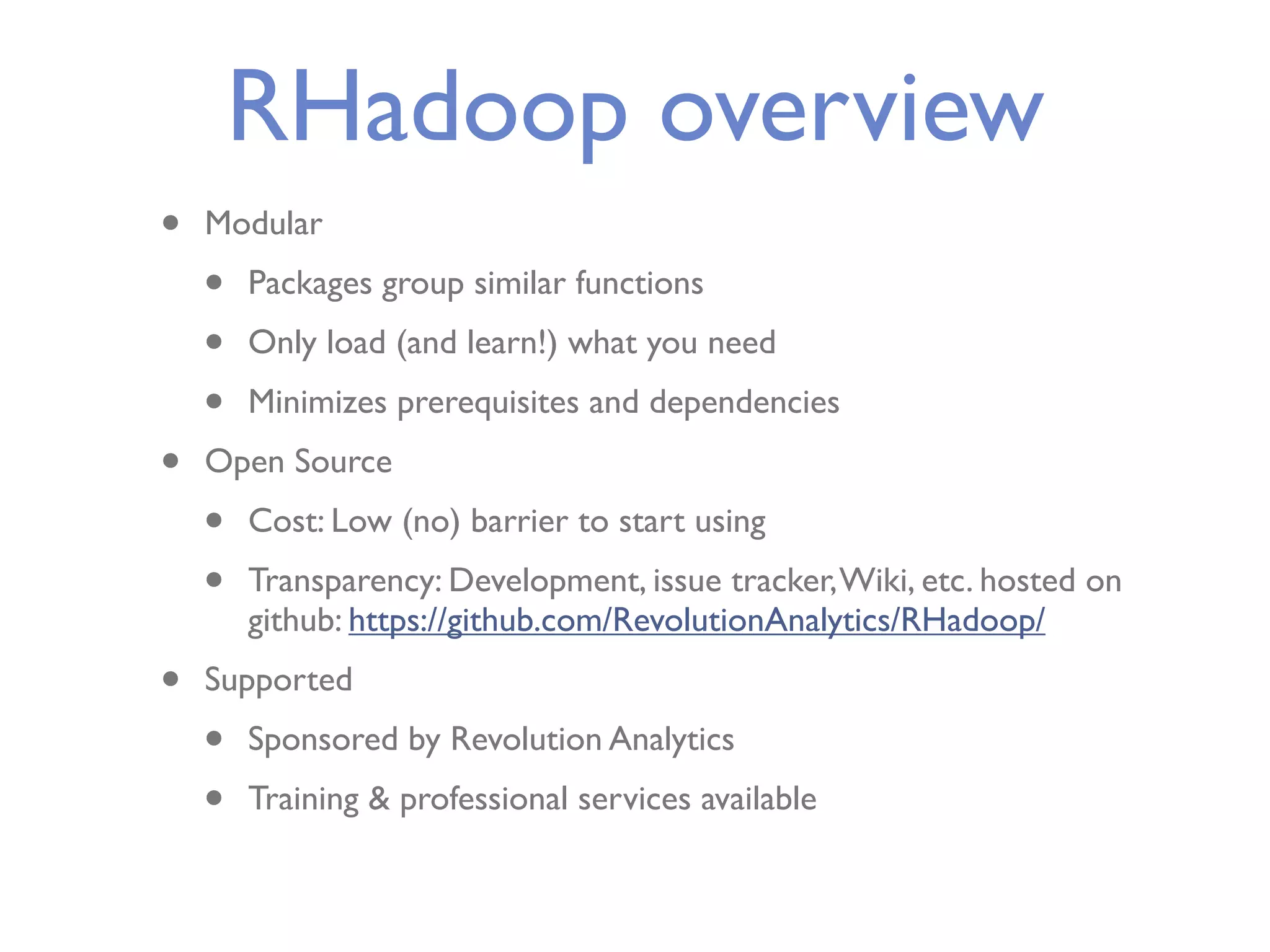 RHadoop overview • Modular • Packages group similar functions • Only load (and learn!) what you need • Minimizes prerequisites and dependencies • Open Source • Cost: Low (no) barrier to start using • Transparency: Development, issue tracker, Wiki, etc. hosted on github: https://github.com/RevolutionAnalytics/RHadoop/ • Supported • Sponsored by Revolution Analytics • Training & professional services available 
