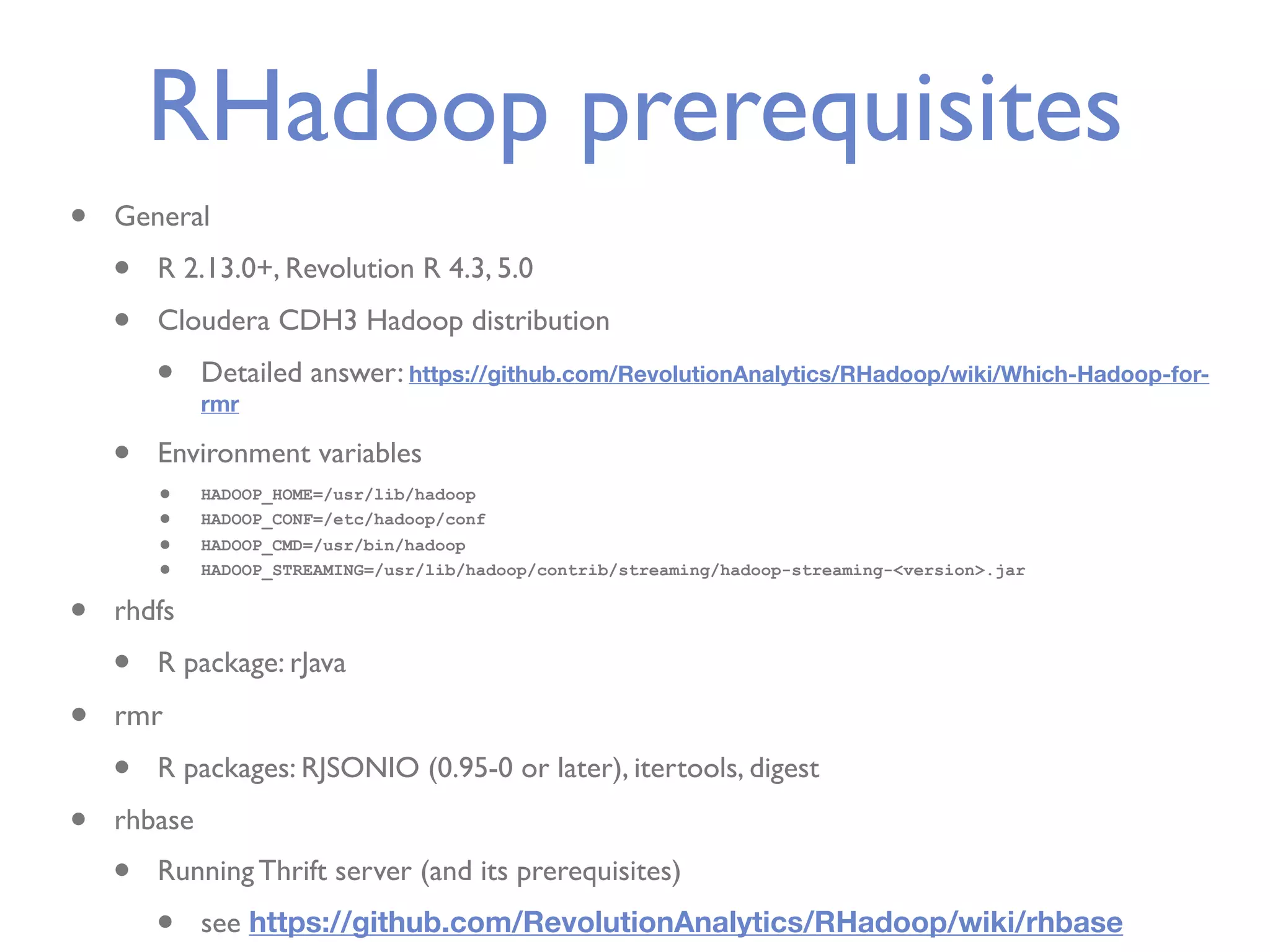 RHadoop prerequisites • General • R 2.13.0+, Revolution R 4.3, 5.0 • Cloudera CDH3 Hadoop distribution • Detailed answer: https://github.com/RevolutionAnalytics/RHadoop/wiki/Which-Hadoop-for- rmr • Environment variables • HADOOP_HOME=/usr/lib/hadoop • HADOOP_CONF=/etc/hadoop/conf • HADOOP_CMD=/usr/bin/hadoop • HADOOP_STREAMING=/usr/lib/hadoop/contrib/streaming/hadoop-streaming-<version>.jar • rhdfs • R package: rJava • rmr • R packages: RJSONIO (0.95-0 or later), itertools, digest • rhbase • Running Thrift server (and its prerequisites) • see https://github.com/RevolutionAnalytics/RHadoop/wiki/rhbase 
