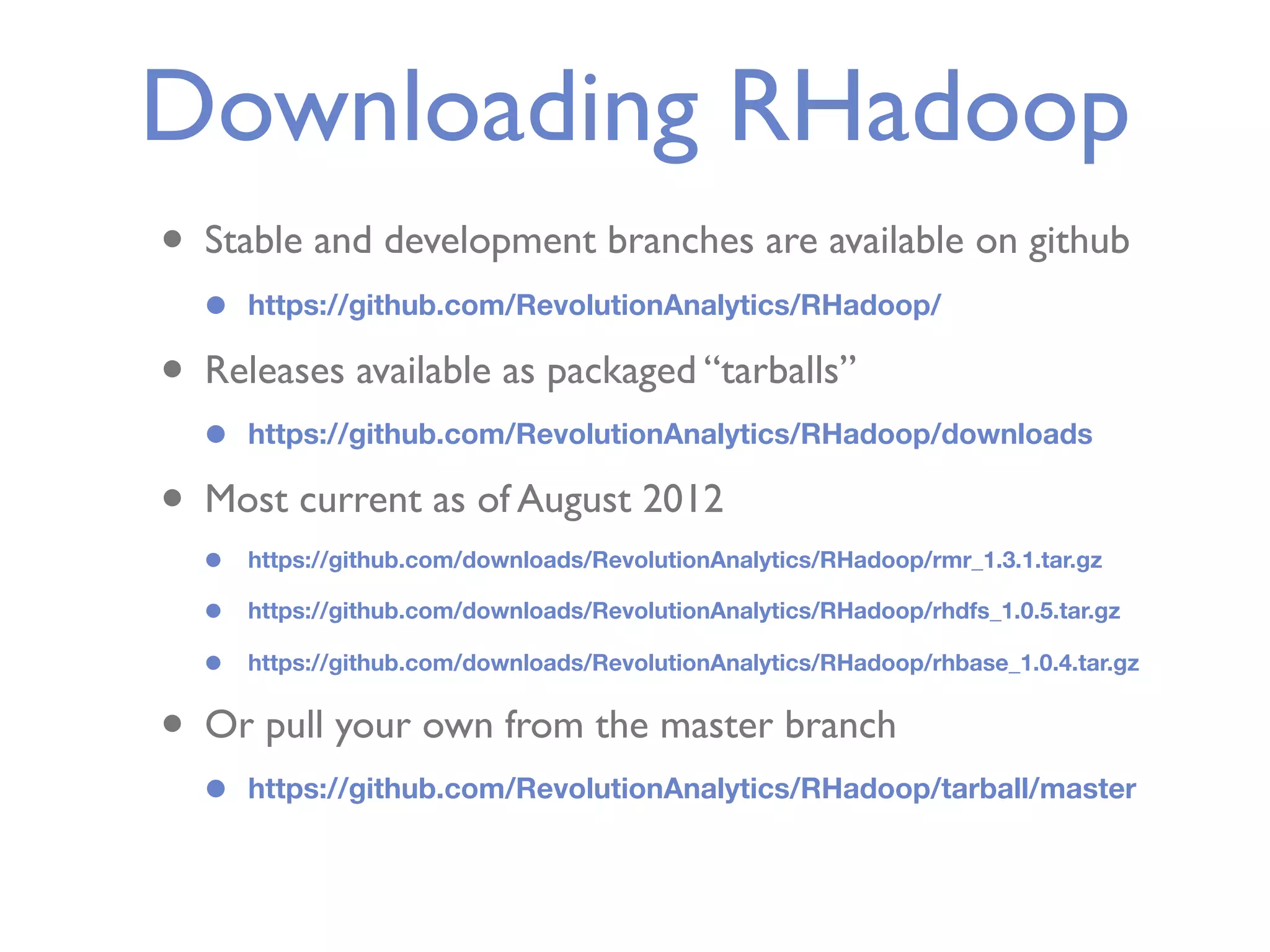 Downloading RHadoop • Stable and development branches are available on github • https://github.com/RevolutionAnalytics/RHadoop/ • Releases available as packaged “tarballs” • https://github.com/RevolutionAnalytics/RHadoop/downloads • Most current as of August 2012 • https://github.com/downloads/RevolutionAnalytics/RHadoop/rmr_1.3.1.tar.gz • https://github.com/downloads/RevolutionAnalytics/RHadoop/rhdfs_1.0.5.tar.gz • https://github.com/downloads/RevolutionAnalytics/RHadoop/rhbase_1.0.4.tar.gz • Or pull your own from the master branch • https://github.com/RevolutionAnalytics/RHadoop/tarball/master 