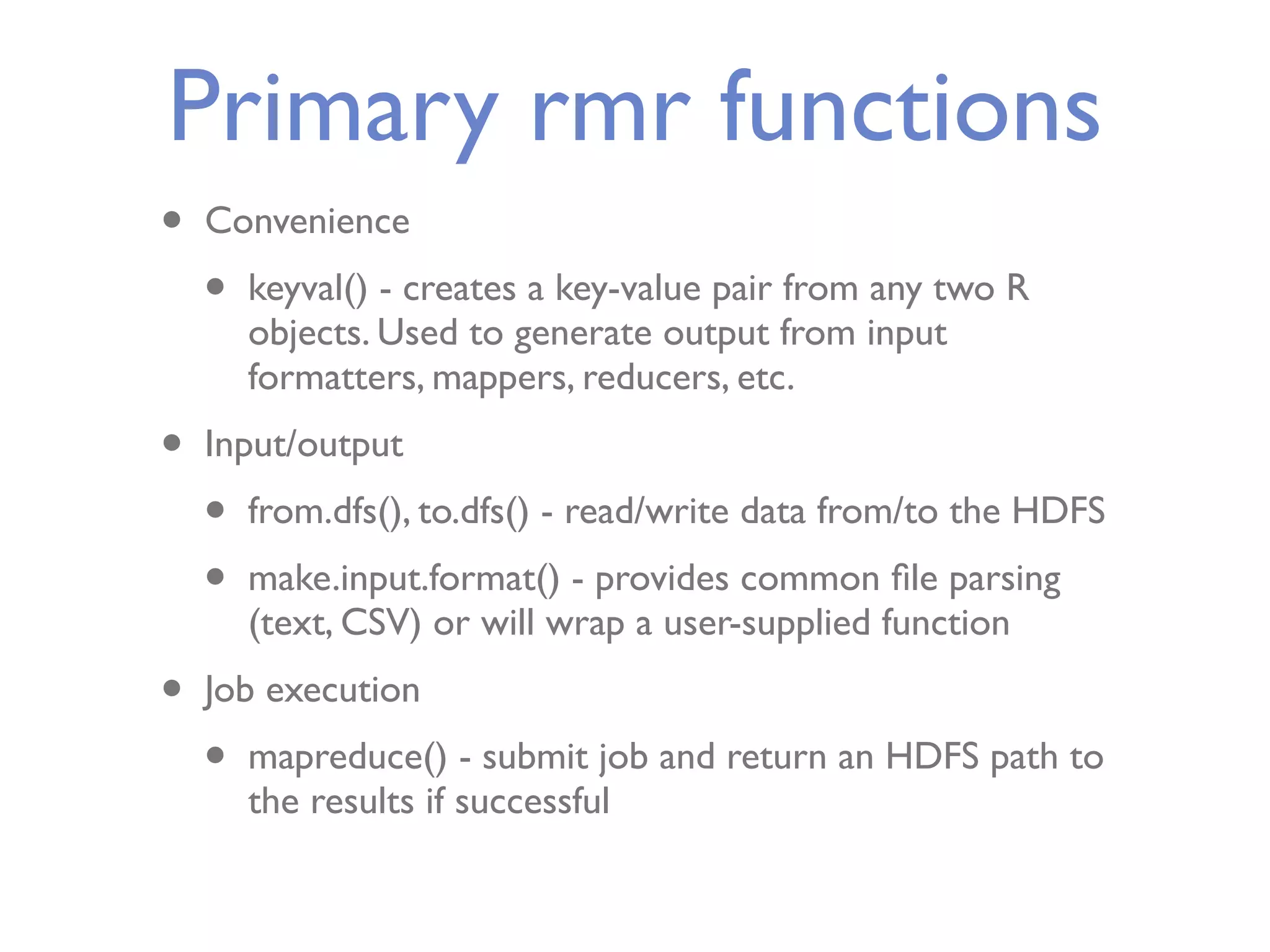 Primary rmr functions • Convenience • keyval() - creates a key-value pair from any two R objects. Used to generate output from input formatters, mappers, reducers, etc. • Input/output • from.dfs(), to.dfs() - read/write data from/to the HDFS • make.input.format() - provides common ﬁle parsing (text, CSV) or will wrap a user-supplied function • Job execution • mapreduce() - submit job and return an HDFS path to the results if successful 