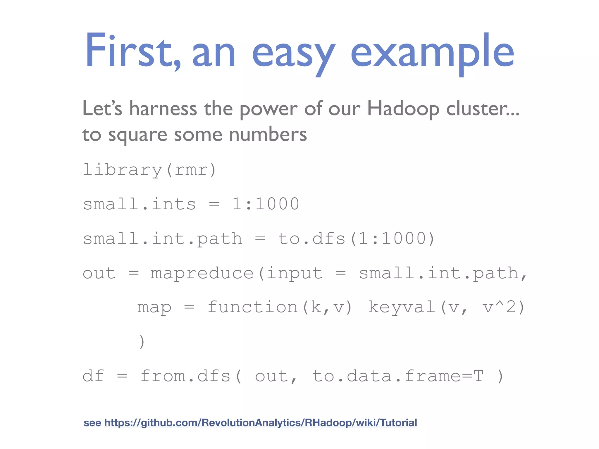 First, an easy example Let’s harness the power of our Hadoop cluster... to square some numbers library(rmr) small.ints = 1:1000 small.int.path = to.dfs(1:1000) out = mapreduce(input = small.int.path, map = function(k,v) keyval(v, v^2) ) df = from.dfs( out, to.data.frame=T ) see https://github.com/RevolutionAnalytics/RHadoop/wiki/Tutorial 